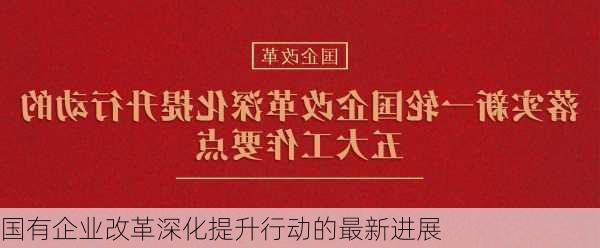 国有企业改革深化提升行动的最新进展