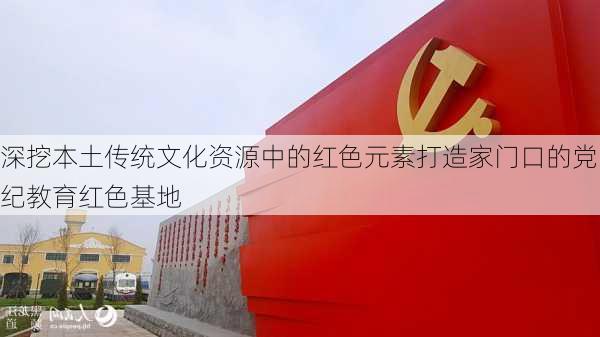 深挖本土传统文化资源中的红色元素打造家门口的党纪教育红色基地