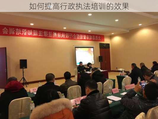 如何提高行政执法培训的效果