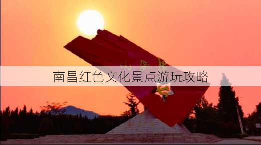 南昌红色文化景点游玩攻略