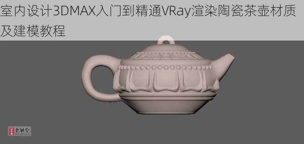 室内设计3DMAX入门到精通VRay渲染陶瓷茶壶材质及建模教程