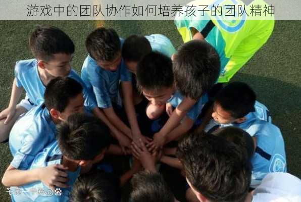 游戏中的团队协作如何培养孩子的团队精神