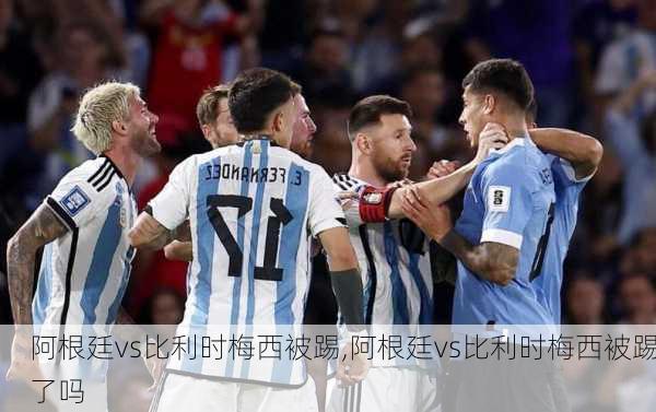 阿根廷vs比利时梅西被踢,阿根廷vs比利时梅西被踢了吗