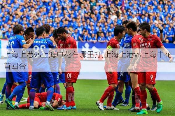 上海上港vs上海申花在哪里打,上海上港vs上海申花首回合
