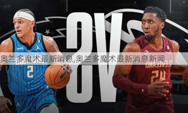 奥兰多魔术最新消息,奥兰多魔术最新消息新闻