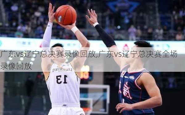 广东vs辽宁总决赛录像回放,广东vs辽宁总决赛全场录像回放