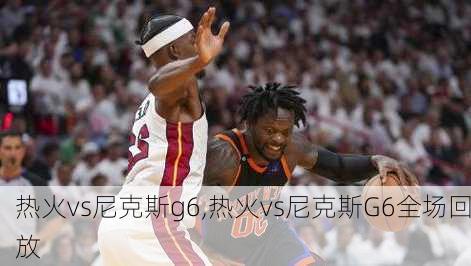 热火vs尼克斯g6,热火vs尼克斯G6全场回放