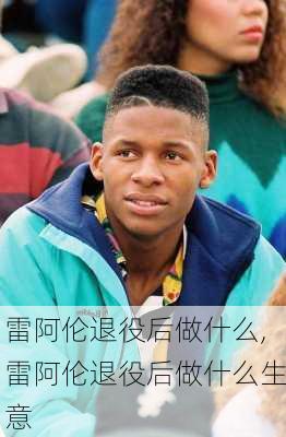 雷阿伦退役后做什么,雷阿伦退役后做什么生意