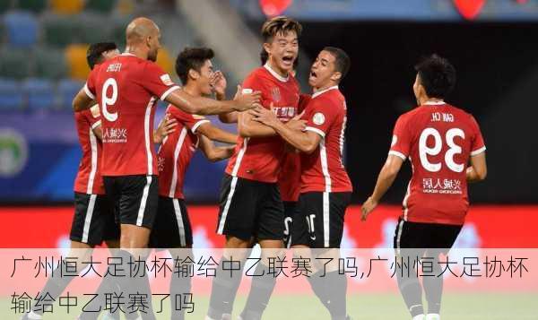 广州恒大足协杯输给中乙联赛了吗,广州恒大足协杯输给中乙联赛了吗