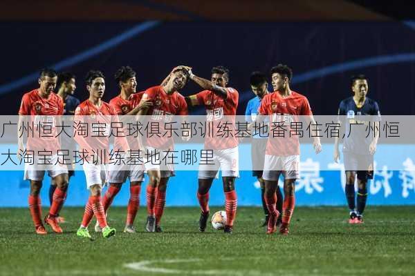 广州恒大淘宝足球俱乐部训练基地番禺住宿,广州恒大淘宝足球训练基地在哪里