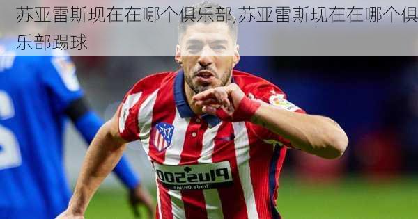 苏亚雷斯现在在哪个俱乐部,苏亚雷斯现在在哪个俱乐部踢球