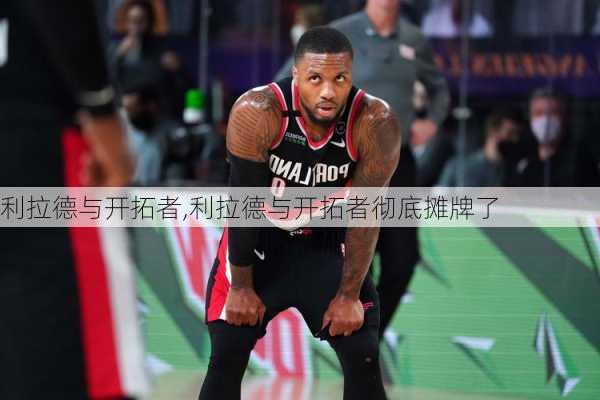 利拉德与开拓者,利拉德与开拓者彻底摊牌了