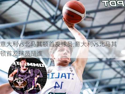 意大利vs北马其顿首发球员,意大利vs北马其顿首发球员是谁