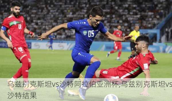 乌兹别克斯坦vs沙特阿拉伯亚洲杯,乌兹别克斯坦vs沙特结果