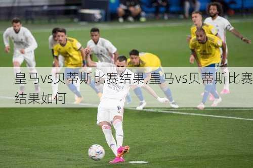 皇马vs贝蒂斯比赛结果,皇马vs贝蒂斯比赛结果如何