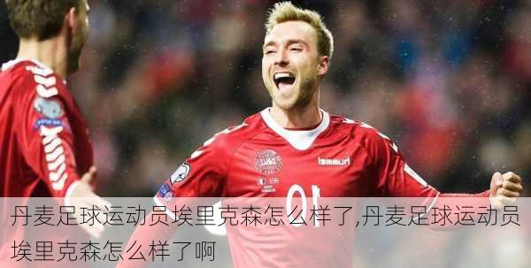 丹麦足球运动员埃里克森怎么样了,丹麦足球运动员埃里克森怎么样了啊