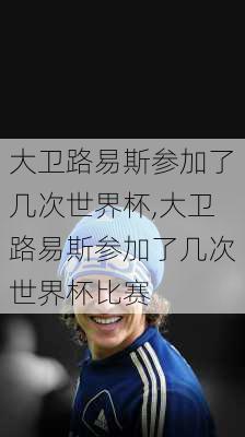 大卫路易斯参加了几次世界杯,大卫路易斯参加了几次世界杯比赛