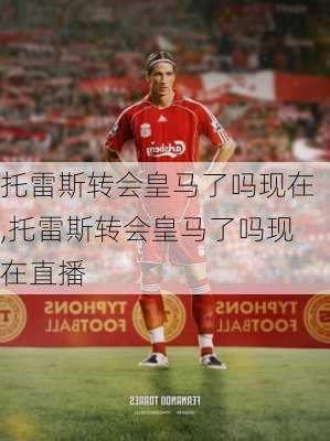 托雷斯转会皇马了吗现在,托雷斯转会皇马了吗现在直播