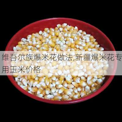 维吾尔族爆米花做法,新疆爆米花专用玉米价格