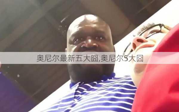 奥尼尔最新五大囧,奥尼尔5大囧