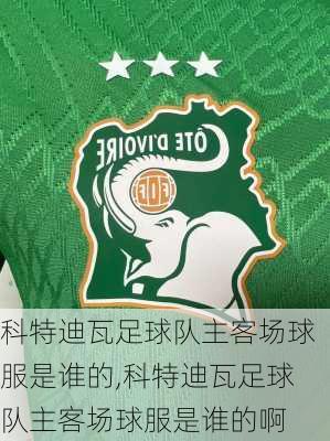 科特迪瓦足球队主客场球服是谁的,科特迪瓦足球队主客场球服是谁的啊