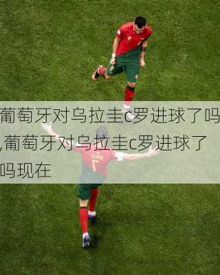 葡萄牙对乌拉圭c罗进球了吗,葡萄牙对乌拉圭c罗进球了吗现在