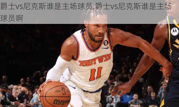 爵士vs尼克斯谁是主场球员,爵士vs尼克斯谁是主场球员啊