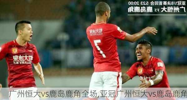 广州恒大vs鹿岛鹿角全场,亚冠广州恒大vs鹿岛鹿角