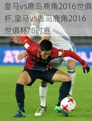 皇马vs鹿岛鹿角2016世俱杯,皇马vs鹿岛鹿角2016世俱杯加时赛