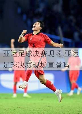 亚运足球决赛现场,亚运足球决赛现场直播吗