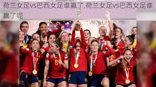 荷兰女足vs巴西女足谁赢了,荷兰女足vs巴西女足谁赢了呢