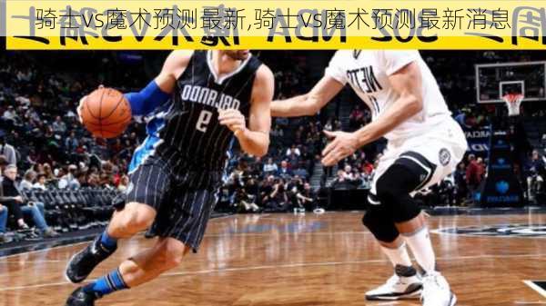 骑士vs魔术预测最新,骑士vs魔术预测最新消息