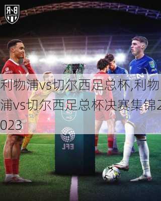 利物浦vs切尔西足总杯,利物浦vs切尔西足总杯决赛集锦2023