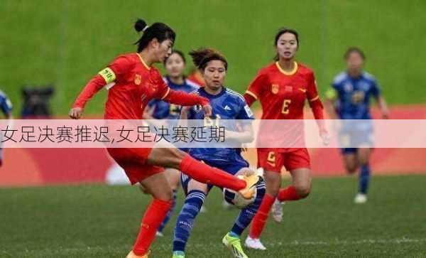女足决赛推迟,女足决赛延期