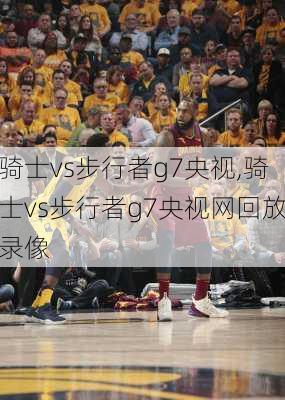 骑士vs步行者g7央视,骑士vs步行者g7央视网回放录像