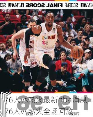76人vs热火最新nba消息,76人vs热火全场回放