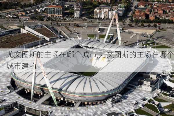 尤文图斯的主场在哪个城市,尤文图斯的主场在哪个城市建的