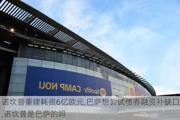 诺坎普重建耗资6亿欧元,巴萨想尝试债券融资补缺口,诺坎普是巴萨的吗
