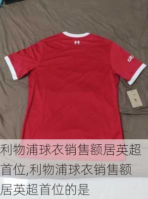 利物浦球衣销售额居英超首位,利物浦球衣销售额居英超首位的是