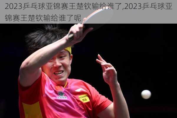 2023乒乓球亚锦赛王楚钦输给谁了,2023乒乓球亚锦赛王楚钦输给谁了呢