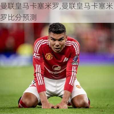 曼联皇马卡塞米罗,曼联皇马卡塞米罗比分预测