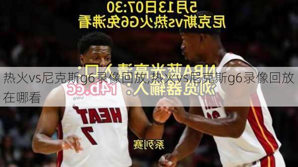 热火vs尼克斯g6录像回放,热火vs尼克斯g6录像回放在哪看