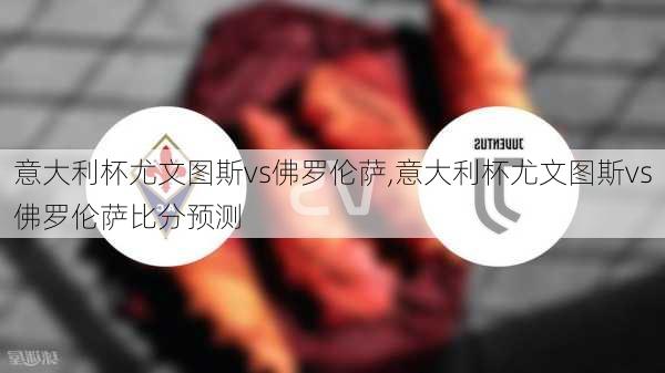 意大利杯尤文图斯vs佛罗伦萨,意大利杯尤文图斯vs佛罗伦萨比分预测