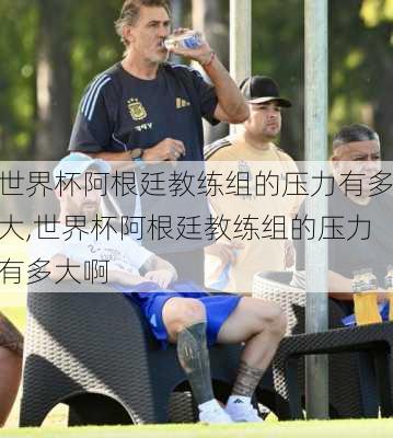 世界杯阿根廷教练组的压力有多大,世界杯阿根廷教练组的压力有多大啊