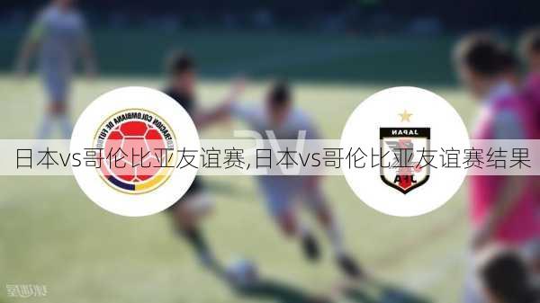 日本vs哥伦比亚友谊赛,日本vs哥伦比亚友谊赛结果