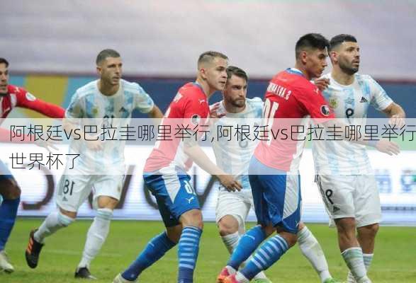 阿根廷vs巴拉圭哪里举行,阿根廷vs巴拉圭哪里举行世界杯了