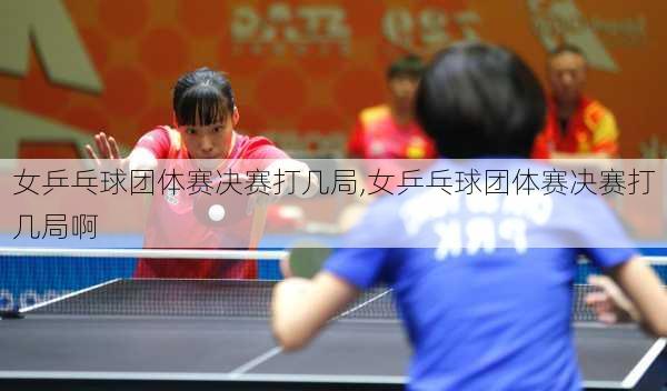 女乒乓球团体赛决赛打几局,女乒乓球团体赛决赛打几局啊