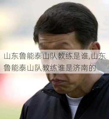 山东鲁能泰山队教练是谁,山东鲁能泰山队教练谁是济南的