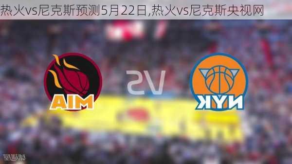 热火vs尼克斯预测5月22日,热火vs尼克斯央视网