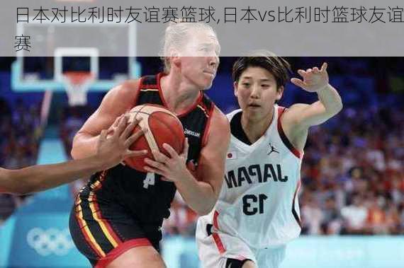 日本对比利时友谊赛篮球,日本vs比利时篮球友谊赛